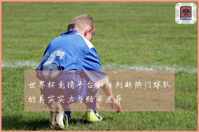 世界杯竞猜平台如何判断热门球队的真实实力与赔率差异