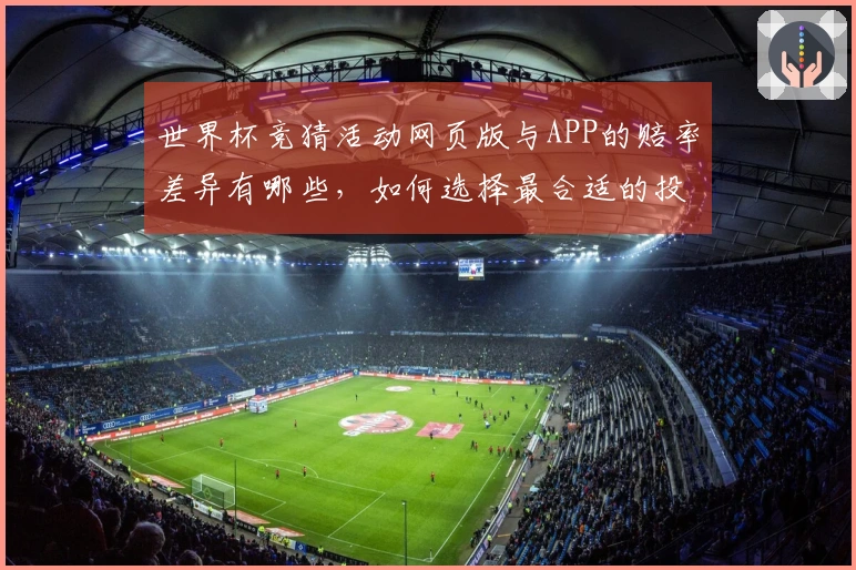 世界杯竞猜活动网页版与APP的赔率差异有哪些，如何选择最合适的投注方式？
