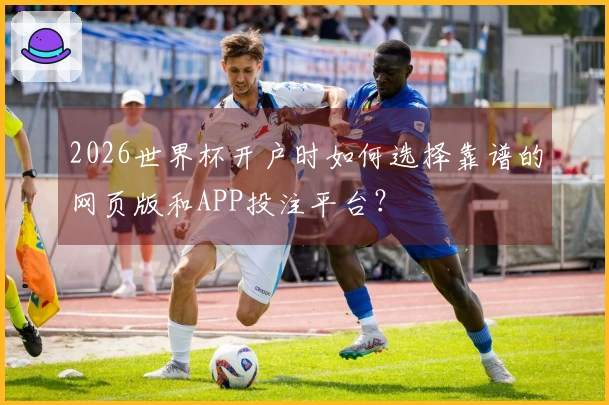 2026世界杯开户时如何选择靠谱的网页版和APP投注平台？