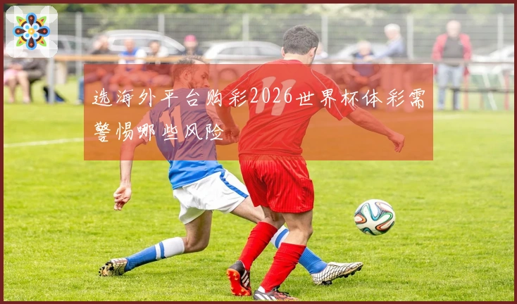 选海外平台购彩2026世界杯体彩需警惕哪些风险